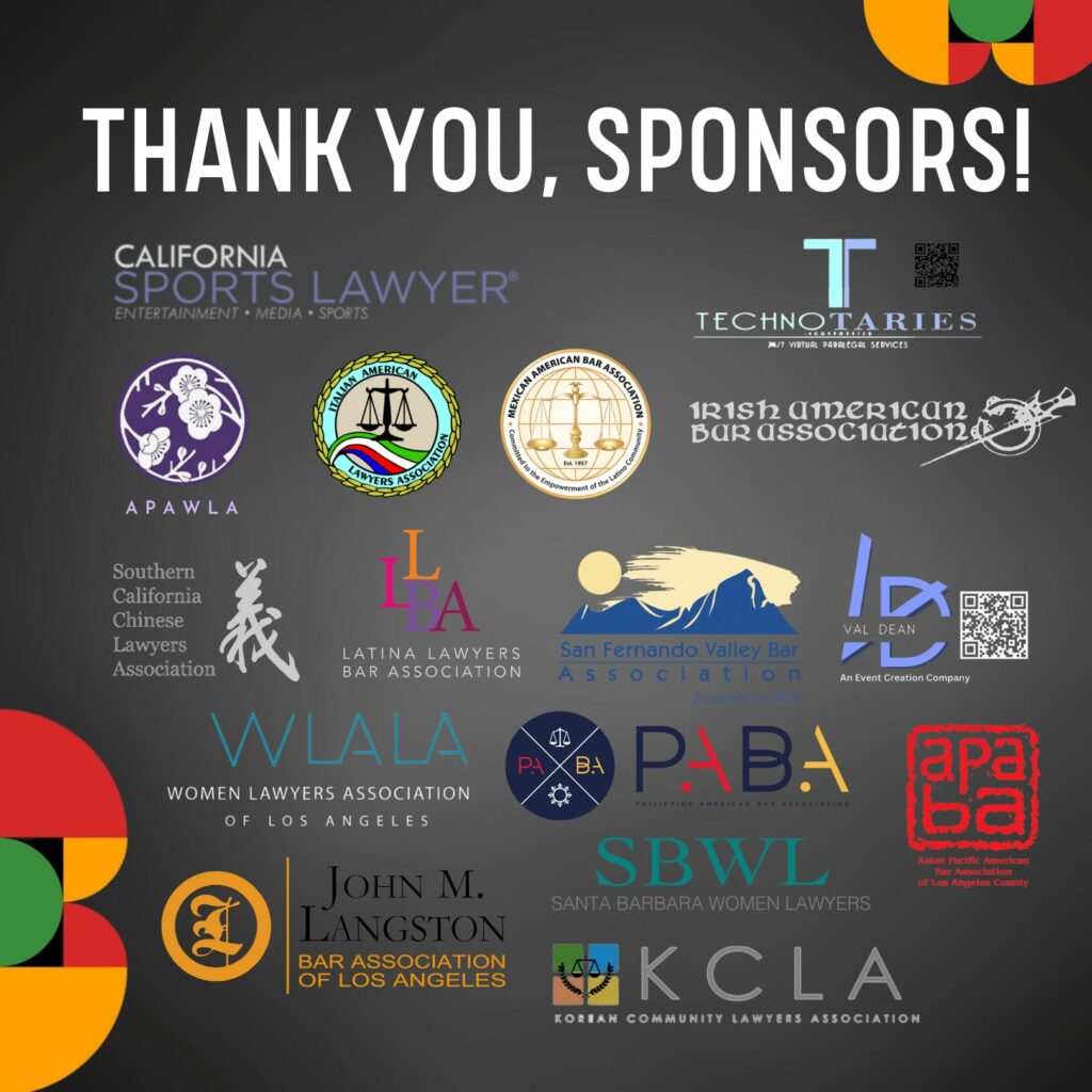 Thank you to our sponsors: Asian Pacific American Bar Association of Los Angeles County;

Asian Pacific American Women Lawyers Alliance;

California Sports Lawyer;

Irish American Bar Association;

Italian American Lawyers Association;

John Langston Bar Association;

Korean Community Lawyers Association;

Latina Lawyers Bar Association;

Mexican American Bar Association;

San Fernando Valley Bar Association;

Santa Barbara Women Lawyers;

Southern California Chinese Lawyers Association;

TechnoTaries, Inc.;

Val Dean;

Women Lawyers Association of Los Angeles;